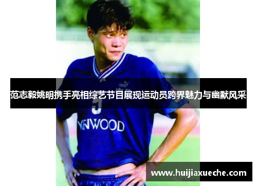 范志毅姚明携手亮相综艺节目展现运动员跨界魅力与幽默风采