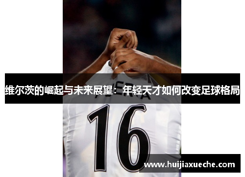 维尔茨的崛起与未来展望：年轻天才如何改变足球格局